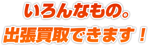 いろんなもの。出張買取できます！